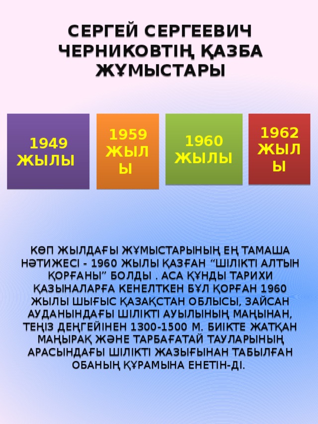 Сергей Сергеевич Черниковтің қазба жұмыстары 1949 жылы  1959  жылы  1960  жылы 1962 жылы Көп жылдағы жұмыстарының ең тамаша нәтижесi - 1960 жылы қазған “Шiлiктi алтын қорғаны” болды . Аса құнды тарихи қазыналарға кенелткен бұл қорған 1960 жылы Шығыс Қазақстан облысы, Зайсан ауданындағы Шiлiктi ауылының маңынан, теңiз деңгейiнен 1300-1500 м. биiкте жатқан Маңырақ және Тарбағатай тауларының арасындағы Шiлiктi жазығынан табылған обаның құрамына енетiн-дi.