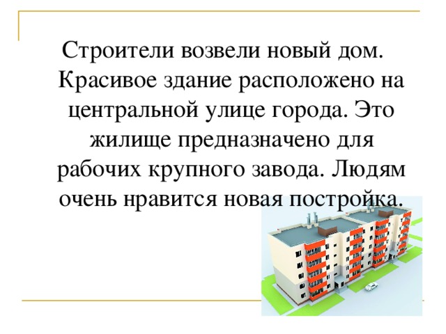 Строители возвели новый дом. Красивое здание расположено на центральной улице города. Это жилище предназначено для рабочих крупного завода. Людям очень нравится новая постройка.