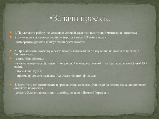 1. Продолжить работу по созданию условий развития позитивной мотивации интереса  школьников к изучению подвигов народа в годы ВО войны через:  - интеграцию урочной и внеурочной деятельности 2. Организовать поисковую деятельность школьников по изучению подвигов защитников Родины через: - сайты Минобороны  - чтение исторической, научно-популярной и художественной литературы, посвещённой ВО войне;  - посещение музея;  - просмотр документальных и художественных фильмов. 3. Воспитать патриотические и гражданские качества учащихся на основе изучения подвигов старшего поколения  - создать буклет , презентации , альбом по теме «Помню! Горжусь!»