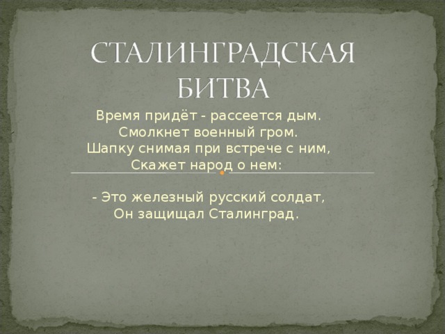 Время придёт - рассеется дым.  Смолкнет военный гром.  Шапку снимая при встрече с ним,  Скажет народ о нем:   - Это железный русский солдат,  Он защищал Сталинград.