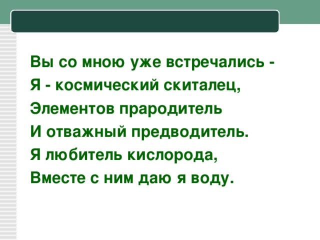 Вы со мною уже встречались - Я - космический скиталец, Элементов прародитель И отважный предводитель. Я любитель кислорода, Вместе с ним даю я воду.