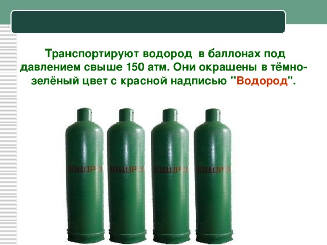 Транспортируют водород в баллонах под давлением свыше 150 атм. Они окрашены в тёмно-зелёный цвет c красной надписью 