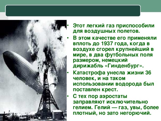 Этот легкий газ приспособили для воздушных полетов. В этом качестве его применяли вплоть до 1937 года, когда в воздухе сгорел крупнейший в мире, в два футбольных поля размером, немецкий дирижабль «Гинденбург». Катастрофа унесла жизни 36 человек, и на таком использовании водорода был поставлен крест. С тех пор аэростаты заправляют исключительно гелием. Гелий — газ, увы, более плотный, но зато негорючий.