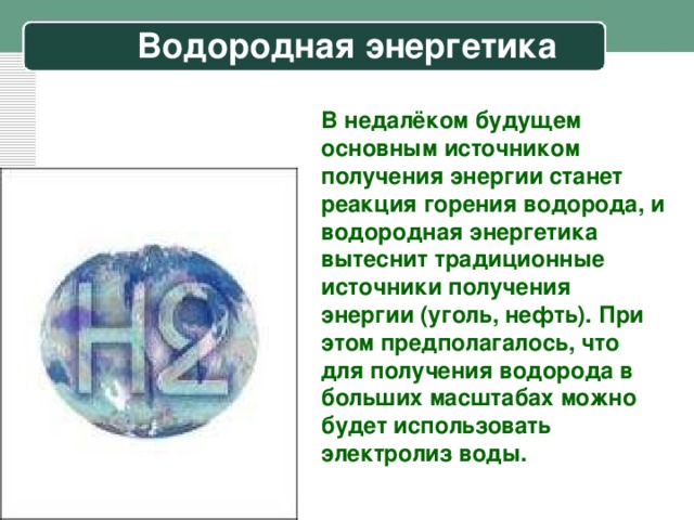 Водородная энергетика В недалёком будущем основным источником получения энергии станет реакция горения водорода, и водородная энергетика вытеснит традиционные источники получения энергии (уголь, нефть). При этом предполагалось, что для получения водорода в больших масштабах можно будет использовать электролиз воды.