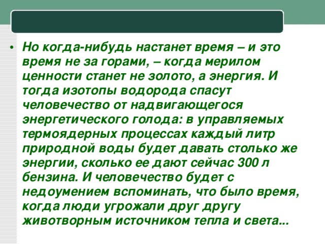 Но когда-нибудь настанет время – и это время не за горами, – когда мерилом ценности станет не золото, а энергия. И тогда изотопы водорода спасут человечество от надвигающегося энергетического голода: в управляемых термоядерных процессах каждый литр природной воды будет давать столько же энергии, сколько ее дают сейчас 300 л бензина. И человечество будет с недоумением вспоминать, что было время, когда люди угрожали друг другу животворным источником тепла и света...