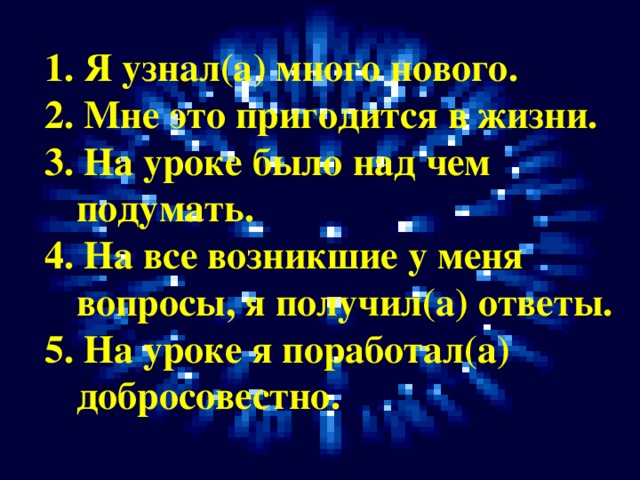 1. Я узнал(а) много нового. 2. Мне это пригодится в жизни. 3. На уроке было над чем подумать. 4. На все возникшие у меня вопросы, я получил(а) ответы. 5. На уроке я поработал(а) добросовестно.