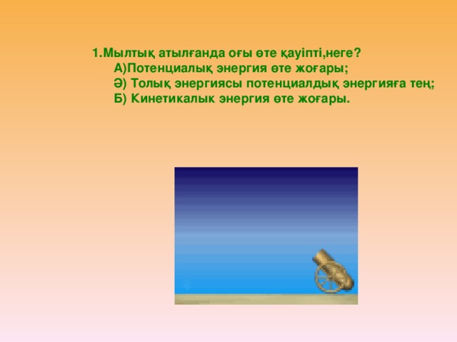 1.Мылтық атылғанда оғы өте қауіпті,неге?  А)Потенциалық энергия өте жоғары;  Ә) Толық энергиясы потенциалдық энергияға тең;  Б) Кинетикалык энергия өте жоғары.