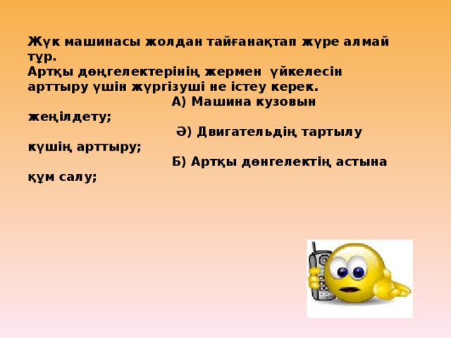 Жүк машинасы жолдан тайғанақтап жүре алмай тұр. Артқы дөңгелектерінің жермен үйкелесін арттыру үшін жүргізуші не істеу керек.  А) Машина кузовын жеңілдету;  Ә) Двигательдің тартылу күшің арттыру;  Б) Артқы дөнгелектің астына құм салу;