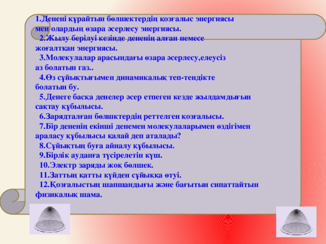 1.Денені құрайтын бөлшектердің қозғалыс энергиясы мен олардың өзара әсерлесу энергиясы.  2.Жылу берілуі кезінде дененің алған немесе жоғалтқан энергиясы.  3.Молекулалар арасындағы өзара әсерлесу,елеусіз аз болатын газ..  4.Өз сұйықтығымен динамикалық теп-тендікте болатын бу.  5.Денеге басқа денелер әсер етпеген кезде жылдамдығын сақтау құбылысы.  6.Зарядталған бөлшктердің реттелген қозғалысы.  7.Бір дененің екінші денемен молекулаларымен өздігімен араласу құбылысы қалай деп аталады?  8.Сұйықтың буға айналу құбылысы.  9.Бірлік ауданға түсірелетін күш.  10.Электр заряды жоқ бөлшек.  11.Заттың қатты күйден сұйыққа өтуі.  12.Қозғалыстың шапшандығы және бағытын сипаттайтын физикалық шама.