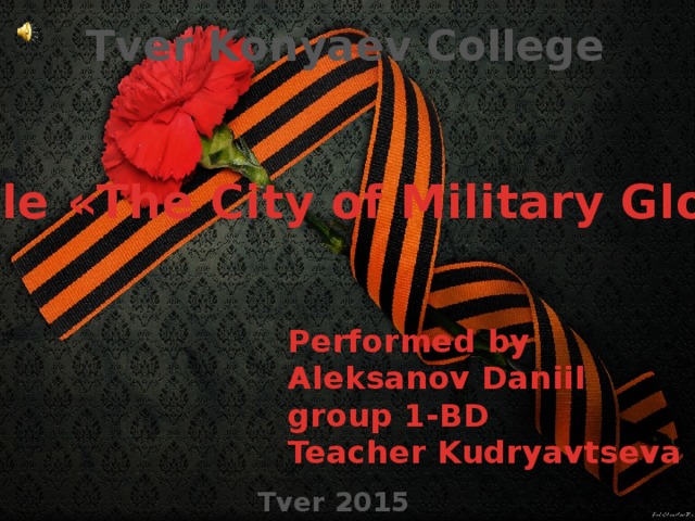 Tver Konyaev College Stele «The City of Military Glory» Performed by Aleksanov Daniil group 1-BD Teacher Kudryavtseva L.I.  Tver 2015