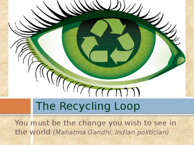 The Recycling Loop You must be the change you wish to see in the world (Mahatma Gandhi, Indian politician)