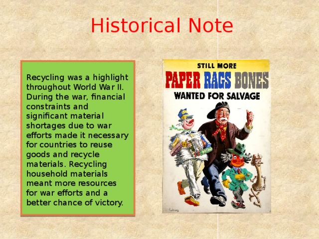 Historical Note Recycling was a highlight throughout World War II. During the war, financial constraints and significant material shortages due to war efforts made it necessary for countries to reuse goods and recycle materials. Recycling household materials meant more resources for war efforts and a better chance of victory.