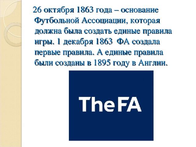 26 октября 1863 года – основание Футбольной Ассоциации, которая должна была создать единые правила игры. 1 декабря 1863 ФА создала первые правила. А единые правила были созданы в 1895 году в Англии.