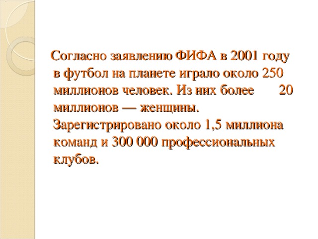 Согласно заявлению ФИФА в 2001 году в футбол на планете играло около 250 миллионов человек. Из них более 20 миллионов — женщины. Зарегистрировано около 1,5 миллиона команд и 300 000 профессиональных клубов.