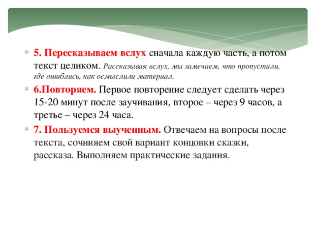 5. Пересказываем  вслух  сначала каждую часть, а потом текст целиком. Рассказывая вслух, мы замечаем, что пропустили, где ошиблись, как осмыслили материал. 6.Повторяем.  Первое повторение следует сделать через 15-20 минут после заучивания, второе – через 9 часов, а третье – через 24 часа. 7. Пользуемся выученным. Отвечаем на вопросы после текста, сочиняем свой вариант концовки сказки, рассказа. Выполняем практические задания.