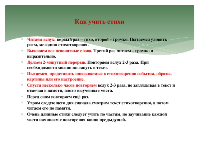 Как учить стихи Читаем вслух: первый раз – тихо, второй – громко. Пытаемся уловить ритм, мелодию стихотворения. Выясняем все непонятные слова. Третий раз читаем – громко и выразительно. Делаем 2-минутный перерыв. Повторяем вслух 2-3 раза. При необходимости можно заглянуть в текст. Пытаемся представить описываемые в стихотворении события, образы, картины или его настроение. Спустя несколько часов повторяем вслух 2-3 раза, не заглядывая в текст и отмечая в памяти, плохо выученные места. Перед сном повторяем ещё раз. Утром следующего дня сначала смотрим текст стихотворения, а потом читаем его по памяти. Очень длинные стихи следует учить по частям, но заучивание каждой части начинаем с повторения конца предыдущей.