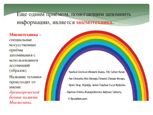 Еще одним приёмом, помогающим запомнить информацию, является мнемотехника . Мнемотехника – специальные искусственные приёмы запоминания с использованием ассоциаций (образов). Название техники происходит от имени древнегреческой богини памяти Мнемозины .