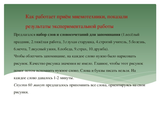 Как работает приём мнемотехники, показали результаты экспериментальной работы Предлагался набор слов и словосочетаний для запоминания (1.весёлый праздник, 2.тяжёлая работа, 3.глухая старушка, 4.строгий учитель, 5.болезнь, 6.мечта, 7.вкусный ужин, 8.победа, 9.страх, 10.дружба).  Чтобы облегчить запоминание, на каждое слово нужно было нарисовать рисунок. Качество рисунка значения не имело. Главное, чтобы этот рисунок помог потом вспомнить нужное слово. Слова и буквы писать нельзя. На каждое слово давалось 1-2 минуты.  Спустя 60 минут предлагалось припомнить все слова, ориентируясь на свои рисунки.      