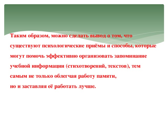 Таким образом, можно сделать вывод о том, что существуют психологические приёмы и способы, которые могут помочь эффективно организовать запоминание учебной информации (стихотворений, текстов), тем самым не только облегчая работу памяти,  но и заставляя её работать лучше.