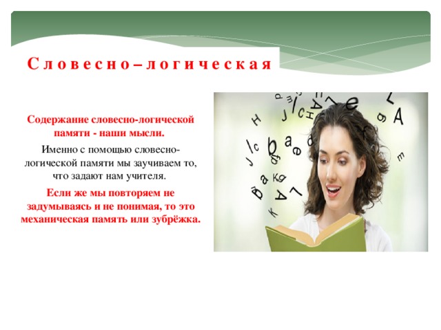 С л о в е с н о – л о г и ч е с к а я Содержание словесно-логической памяти - наши мысли.  Именно с помощью словесно- логической памяти мы заучиваем то, что задают нам учителя. Если же мы повторяем не задумываясь и не понимая, то это механическая память или зубрёжка.