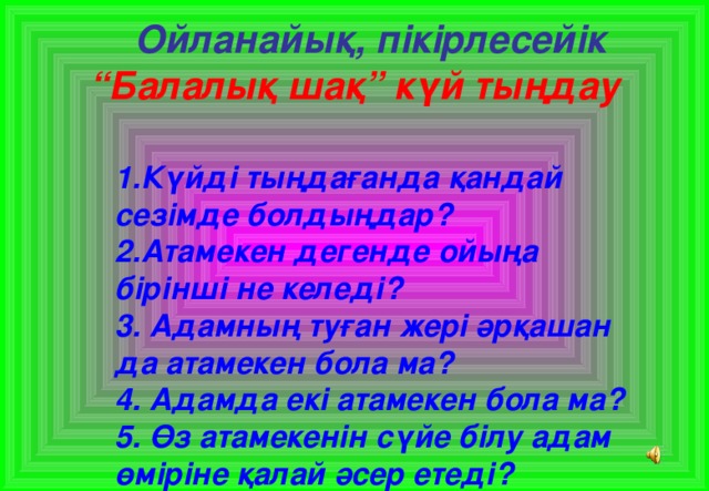 Ойланайық, пікірлесейік  “Балалық шақ” күй тыңдау   1.Күйді тыңдағанда қандай сезімде болдыңдар?  2.Атамекен дегенде ойыңа бірінші не келеді?  3. Адамның туған жері әрқашан да атамекен бола ма?  4. Адамда екі атамекен бола ма?  5. Өз атамекенін сүйе білу адам өміріне қалай әсер етеді?