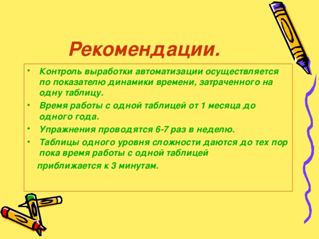 Рекомендации. Контроль выработки автоматизации осуществляется по показателю динамики времени, затраченного на одну таблицу. Время работы с одной таблицей от 1 месяца до одного года. Упражнения проводятся 6-7 раз в неделю. Таблицы одного уровня сложности даются до тех пор пока время работы с одной таблицей  приближается к 3 минутам.