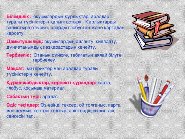 Білімділік: оқушылардың құрлықтар, аралдар туралы түсініктерін қалыптастыру. Құрлықтарды салыстыра отырып, оларды глобустан және картадан көрсету. Дамытушылық: оқушылардың ойланту, қиялдату, дүниетанымдық көзқарастарын кеңейту. Тәрбиелік: Отанын сүйюге, табиғатын аялай білуге  тәрбиелеу. Мақсат: материктер мен аралдар туралы түсініктерін кеңейту. Құрал-жабдықтар, көрнекті құралдар: карта, глобус, қосымша материал. Сабақтың түрі: аралас Әдіс тәсілдер: Өз-өзіңді тексер, ой толғаныс, карта мен жұмыс, кестені толтыр, әріптердің сырын аш, сәйкесін тап.