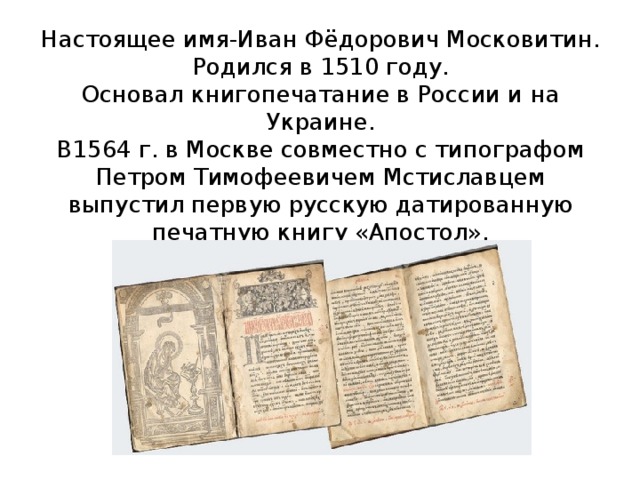 Настоящее имя-Иван Фёдорович Московитин.  Родился в 1510 году.  Основал книгопечатание в России и на Украине.  В1564 г. в Москве совместно с типографом Петром Тимофеевичем Мстиславцем выпустил первую русскую датированную печатную книгу «Апостол».