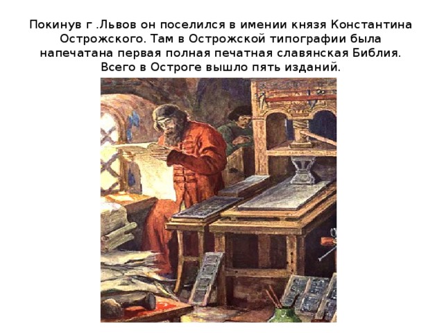 Покинув г .Львов он поселился в имении князя Константина Острожского. Там в Острожской типографии была напечатана первая полная печатная славянская Библия.  Всего в Остроге вышло пять изданий.