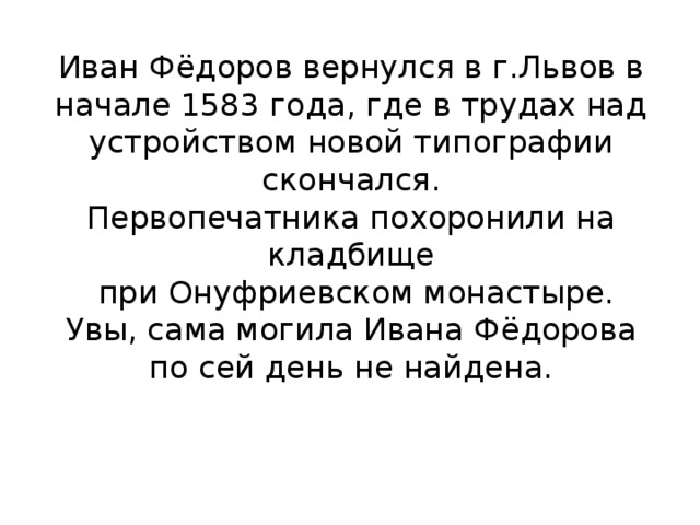 Иван Фёдоров вернулся в г.Львов в начале 1583 года, где в трудах над устройством новой типографии скончался.  Первопечатника похоронили на кладбище  при Онуфриевском монастыре.  Увы, сама могила Ивана Фёдорова по сей день не найдена.