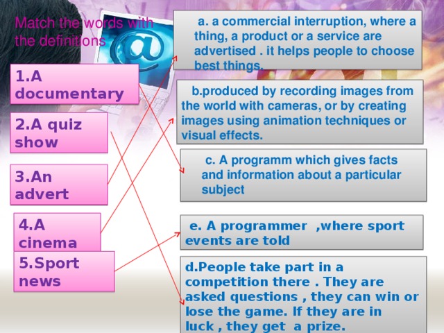 Match  the words with the definitions  a. a commercial interruption, where a thing, a product or a service are advertised . it helps people to choose best things.  1.A documentary  b. produced by recording images from the world with cameras , or by creating images using animation techniques or visual effects . 2.A quiz show  c.  A programm which gives facts and information about a particular subject 3.An advert 4.A cinema  e. A programmer ,where sport events are told 5.Sport news d.People take part in a competition there . They are asked questions , they can win or lose the game. If they are in luck , they get a prize.