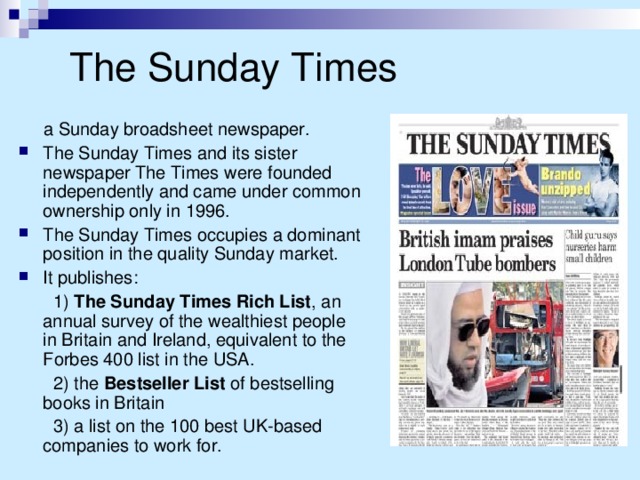 The Sunday Times  a Sunday broadsheet newspaper. The Sunday Times and its sister newspaper The Times were founded independently and came under common ownership only in 1996. The Sunday Times occupies a dominant position in the quality Sunday market. It publishes:  1)  The Sunday Times Rich List , an annual survey of the wealthiest people in Britain and Ireland, equivalent to the Forbes 400 list in the USA.  2) the Bestseller List of bestselling books in Britain  3) a list on the 100 best UK-based companies to work for.