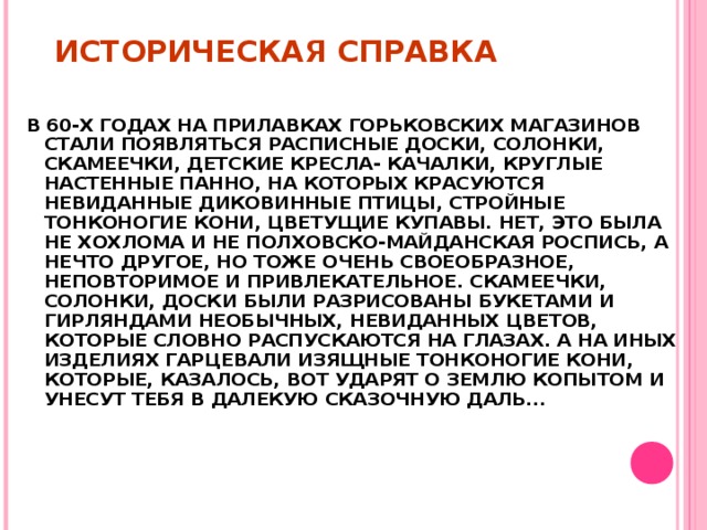 ИСТОРИЧЕСКАЯ СПРАВКА В 60-Х ГОДАХ НА ПРИЛАВКАХ ГОРЬКОВСКИХ МАГАЗИНОВ СТАЛИ ПОЯВЛЯТЬСЯ РАСПИСНЫЕ ДОСКИ, СОЛОНКИ, СКАМЕЕЧКИ, ДЕТСКИЕ КРЕСЛА- КАЧАЛКИ, КРУГЛЫЕ НАСТЕННЫЕ ПАННО, НА КОТОРЫХ КРАСУЮТСЯ НЕВИДАННЫЕ ДИКОВИННЫЕ ПТИЦЫ, СТРОЙНЫЕ ТОНКОНОГИЕ КОНИ, ЦВЕТУЩИЕ КУПАВЫ. НЕТ, ЭТО БЫЛА НЕ ХОХЛОМА И НЕ ПОЛХОВСКО-МАЙДАНСКАЯ РОСПИСЬ, А НЕЧТО ДРУГОЕ, НО ТОЖЕ ОЧЕНЬ СВОЕОБРАЗНОЕ, НЕПОВТОРИМОЕ И ПРИВЛЕКАТЕЛЬНОЕ. СКАМЕЕЧКИ, СОЛОНКИ, ДОСКИ БЫЛИ РАЗРИСОВАНЫ БУКЕТАМИ И ГИРЛЯНДАМИ НЕОБЫЧНЫХ, НЕВИДАННЫХ ЦВЕТОВ, КОТОРЫЕ СЛОВНО РАСПУСКАЮТСЯ НА ГЛАЗАХ. А НА ИНЫХ ИЗДЕЛИЯХ ГАРЦЕВАЛИ ИЗЯЩНЫЕ ТОНКОНОГИЕ КОНИ, КОТОРЫЕ, КАЗАЛОСЬ, ВОТ УДАРЯТ О ЗЕМЛЮ КОПЫТОМ И УНЕСУТ ТЕБЯ В ДАЛЕКУЮ СКАЗОЧНУЮ ДАЛЬ...