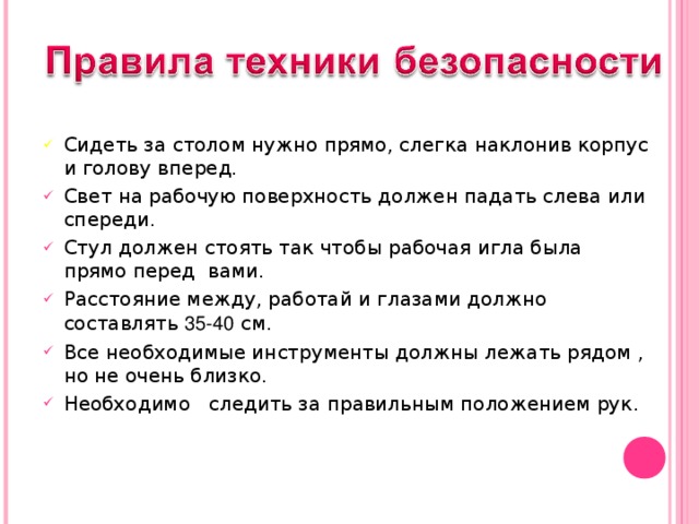 Сидеть за столом нужно прямо, слегка наклонив корпус и голову вперед. Свет на рабочую поверхность должен падать слева или спереди. Стул должен стоять так чтобы рабочая игла была прямо перед вами. Расстояние между, работай и глазами должно составлять 35-40 см. Все необходимые инструменты должны лежать рядом , но не очень близко. Необходимо следить за правильным положением рук.