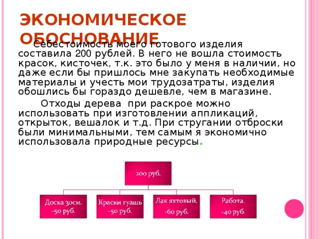 ЭКОНОМИЧЕСКОЕ ОБОСНОВАНИЕ  Себестоимость моего готового изделия составила 200 рублей. В него не вошла стоимость красок, кисточек, т.к. это было у меня в наличии, но даже если бы пришлось мне закупать необходимые материалы и учесть мои трудозатраты, изделия обошлись бы гораздо дешевле, чем в магазине.  Отходы дерева при раскрое можно использовать при изготовлении аппликаций, открыток, вешалок и т.д. При стругании отброски были минимальными, тем самым я экономично использовала природные ресурсы .