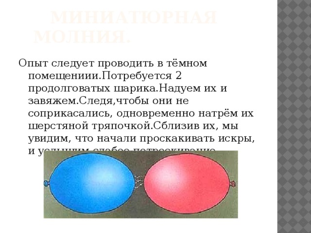 Миниатюрная молния. Опыт следует проводить в тёмном помещениии.Потребуется 2 продолговатых шарика.Надуем их и завяжем.Следя,чтобы они не соприкасались, одновременно натрём их шерстяной тряпочкой.Сблизив их, мы увидим, что начали проскакивать искры, и услышим слабое потрескивание.