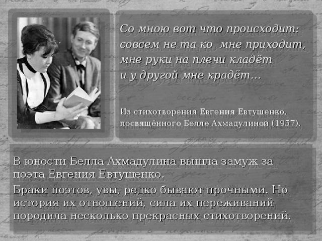 Со мною вот что происходит: совсем не та ко мне приходит, мне руки на плечи кладёт и у другой мне крадёт… Из стихотворения Евгения Евтушенко, посвящённого Белле Ахмадулиной (1957). В юности Белла Ахмадулина вышла замуж за поэта Евгения Евтушенко. Браки поэтов, увы, редко бывают прочными. Но история их отношений, сила их переживаний породила несколько прекрасных стихотворений.