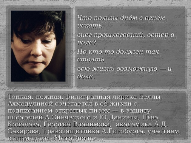 Что пользы днём с огнём искать снег прошлогодний, ветер в поле? Но кто-то должен так стоять всю жизнь возможную — и доле. Тонкая, нежная, филигранная лирика Беллы Ахмадулиной сочетается в её жизни с подписанием открытых писем — в защиту писателей А.Синявского и Ю.Даниэля, Льва Копелева, Георгия Владимова, академика А.Д. Сахарова, правозащитника А.Гинзбурга, участием в альманахе «МетрОполь»…