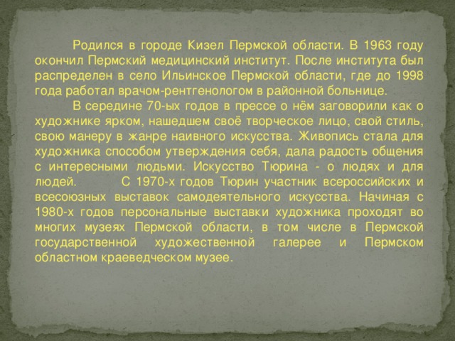 Родился в городе Кизел Пермской области. В 1963 году окончил Пермский медицинский институт. После института был распределен в село Ильинское Пермской области, где до 1998 года работал врачом-рентгенологом в районной больнице.  В середине 70-ых годов в прессе о нём заговорили как о художнике ярком, нашедшем своё творческое лицо, свой стиль, свою манеру в жанре наивного искусства. Живопись стала для художника способом утверждения себя, дала радость общения с интересными людьми. Искусство Тюрина - о людях и для людей. С 1970-х годов Тюрин участник всероссийских и всесоюзных выставок самодеятельного искусства. Начиная с 1980-х годов персональные выставки художника проходят во многих музеях Пермской области, в том числе в Пермской государственной художественной галерее и Пермском областном краеведческом музее.