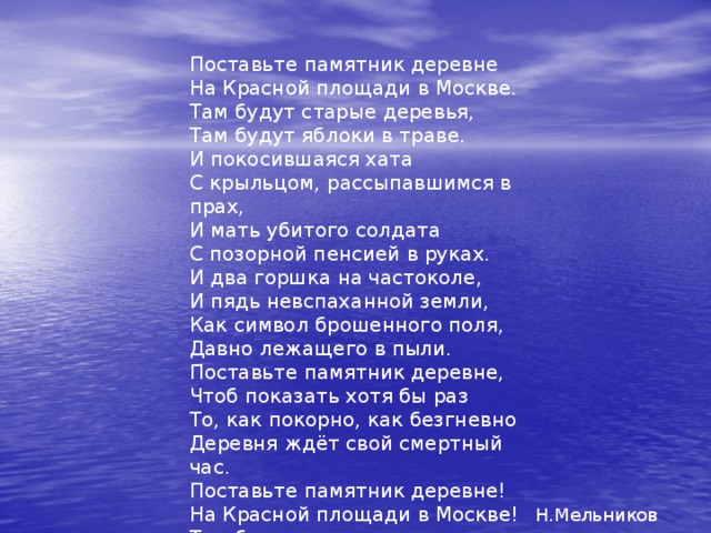 Поставьте памятник деревне На Красной площади в Москве. Там будут старые деревья, Там будут яблоки в траве. И покосившаяся хата С крыльцом, рассыпавшимся в прах, И мать убитого солдата С позорной пенсией в руках. И два горшка на частоколе, И пядь невспаханной земли, Как символ брошенного поля, Давно лежащего в пыли. Поставьте памятник деревне, Чтоб показать хотя бы раз То, как покорно, как безгневно Деревня ждёт свой смертный час. Поставьте памятник деревне! На Красной площади в Москве! Там будут старые деревья И будут яблоки в тр аве. Н.Мельников