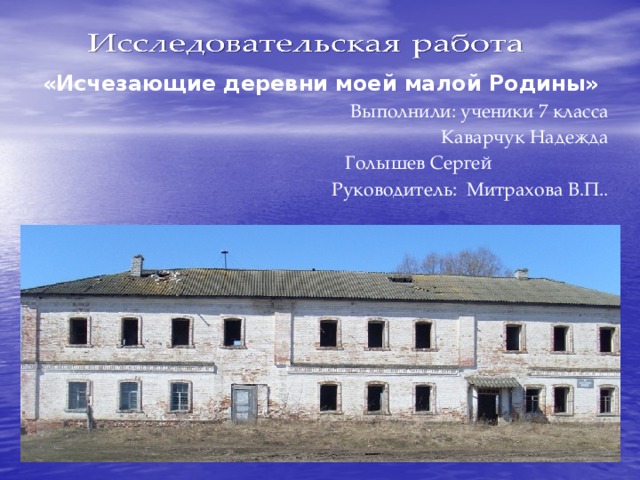 «Исчезающие деревни моей малой Родины» Выполнили: ученики 7 класса  Каварчук Надежда  Голышев Сергей Руководитель: Митрахова В.П..