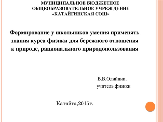 Муниципальное бюджетное общеобразовательное учреждение  «Катайгинская СОШ»   Формирование у школьников умения применять знания курса физики для бережного отношения к природе, рационального природопользования    В.В.Олийник,  учитель физики Катайга,2015г.