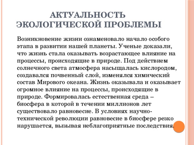 АКТУАЛЬНОСТЬ  ЭКОЛОГИЧЕСКОЙ ПРОБЛЕМЫ   Возникновение жизни ознаменовало начало особого этапа в развитии нашей планеты. Ученые доказали, что жизнь стала оказывать возрастающее влияние на процессы, происходящие в природе. Под действием солнечного света атмосфера насыщалась кислородом, создавался почвенный слой, изменялся химический состав Мирового океана. Жизнь оказывала и оказывает огромное влияние на процессы, происходящие в природе. Формировалась естественная среда – биосфера в которой в течении миллионов лет существовало равновесие. В условиях научно-технической революции равновесие в биосфере резко нарушается, вызывая неблагоприятные последствия.