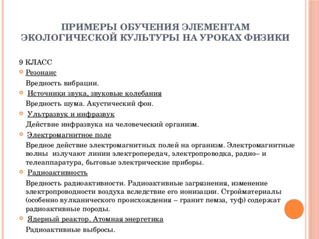 Примеры обучения элементам экологической культуры на уроках физики 9 КЛАСС Резонанс   Вредность вибрации.   Источники звука, звуковые колебания   Вредность шума. Акустический фон.   Ультразвук и инфразвук   Действие инфразвука на человеческий организм.   Электромагнитное поле   Вредное действие электромагнитных полей на организм. Электромагнитные волны  излучают линии электропередач, электропроводка, радио– и телеаппаратура, бытовые электрические приборы.   Радиоактивность   Вредность радиоактивности. Радиоактивные загрязнения, изменение электропроводности воздуха вследствие его ионизации. Стройматериалы (особенно вулканического происхождения – гранит пемза, туф) содержат радиоактивные породы.   Ядерный реактор. Атомная энергетика   Радиоактивные выбросы.