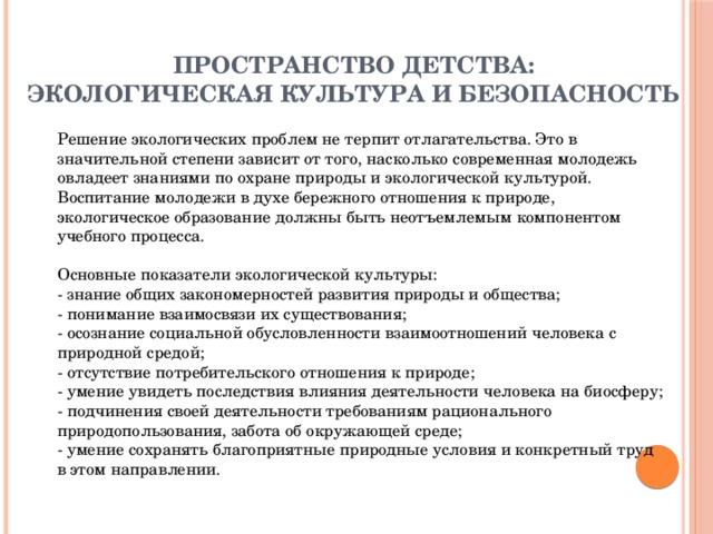 ПРОСТРАНСТВО ДЕТСТВА:  ЭКОЛОГИЧЕСКАЯ КУЛЬТУРА И БЕЗОПАСНОСТЬ   Решение экологических проблем не терпит отлагательства. Это в значительной степени зависит от того, насколько современная молодежь овладеет знаниями по охране природы и экологической культурой. Воспитание молодежи в духе бережного отношения к природе, экологическое образование должны быть неотъемлемым компонентом учебного процесса.   Основные показатели экологической культуры:  - знание общих закономерностей развития природы и общества;  - понимание взаимосвязи их существования;  - осознание социальной обусловленности взаимоотношений человека с природной средой;  - отсутствие потребительского отношения к природе;  - умение увидеть последствия влияния деятельности человека на биосферу;  - подчинения своей деятельности требованиям рационального природопользования, забота об окружающей среде;  - умение сохранять благоприятные природные условия и конкретный труд в этом направлении.