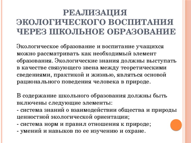 РЕАЛИЗАЦИЯ  ЭКОЛОГИЧЕСКОГО ВОСПИТАНИЯ  ЧЕРЕЗ ШКОЛЬНОЕ ОБРАЗОВАНИЕ   Экологическое образование и воспитание учащихся можно рассматривать как необходимый элемент образования. Экологические знания должны выступать в качестве связующего звена между теоретическими сведениями, практикой и жизнью, являться основой рационального поведения человека в природе.   В содержание школьного образования должны быть включены следующие элементы:   - система знаний о взаимодействии общества и природы ценностной экологической ориентации;  - система норм и правил отношения к природе;  - умений и навыков по ее изучению и охране.