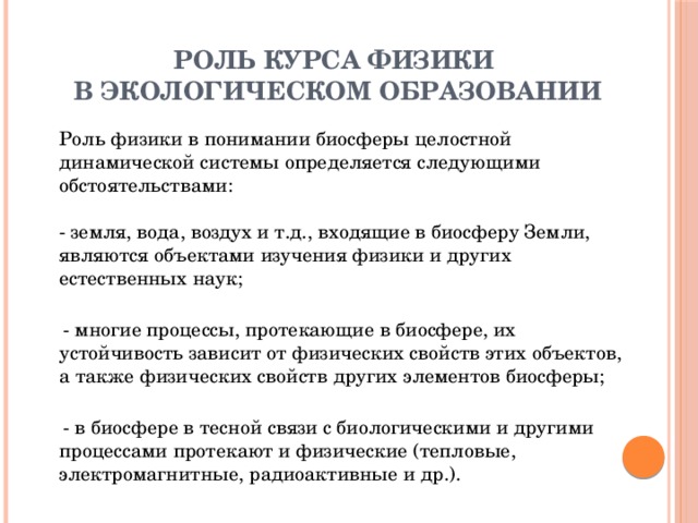 РОЛЬ КУРСА ФИЗИКИ  В ЭКОЛОГИЧЕСКОМ ОБРАЗОВАНИИ   Роль физики в понимании биосферы целостной динамической системы определяется следующими обстоятельствами:   - земля, вода, воздух и т.д., входящие в биосферу Земли, являются объектами изучения физики и других естественных наук;    - многие процессы, протекающие в биосфере, их устойчивость зависит от физических свойств этих объектов, а также физических свойств других элементов биосферы;    - в биосфере в тесной связи с биологическими и другими процессами протекают и физические (тепловые, электромагнитные, радиоактивные и др.).