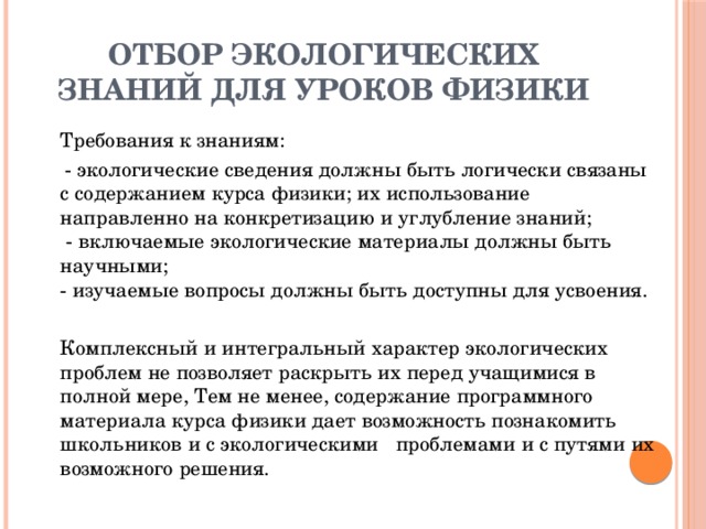 ОТБОР ЭКОЛОГИЧЕСКИХ ЗНАНИЙ ДЛЯ УРОКОВ ФИЗИКИ   Требования к знаниям:  - экологические сведения должны быть логически связаны с содержанием курса физики; их использование направленно на конкретизацию и углубление знаний;  - включаемые экологические материалы должны быть научными;  - изучаемые вопросы должны быть доступны для усвоения.   Комплексный и интегральный характер экологических проблем не позволяет раскрыть их перед учащимися в полной мере, Тем не менее, содержание программного материала курса физики дает возможность познакомить школьников и с экологическими проблемами и с путями их возможного решения.