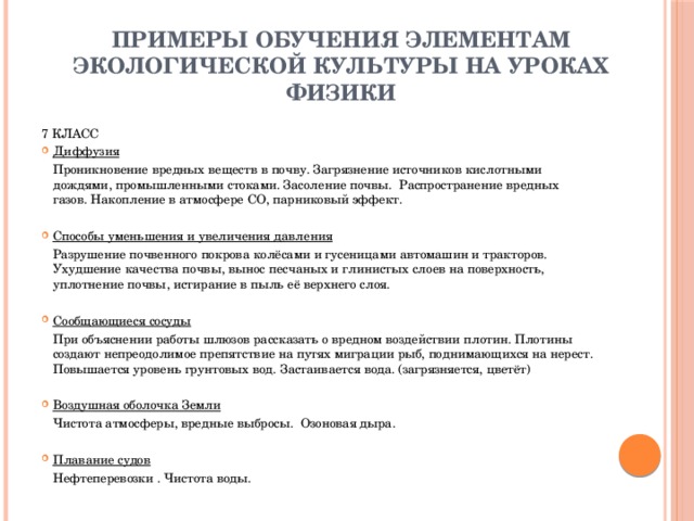 Примеры обучения элементам экологической культуры на уроках физики 7 КЛАСС Диффузия   Проникновение вредных веществ в почву. Загрязнение источников кислотными дождями, промышленными стоками. Засоление почвы.  Распространение вредных газов. Накопление в атмосфере СО, парниковый эффект. Способы уменьшения и увеличения давления   Разрушение почвенного покрова колёсами и гусеницами автомашин и тракторов. Ухудшение качества почвы, вынос песчаных и глинистых слоев на поверхность, уплотнение почвы, истирание в пыль её верхнего слоя. Сообщающиеся сосуды   При объяснении работы шлюзов рассказать о вредном воздействии плотин. Плотины создают непреодолимое препятствие на путях миграции рыб, поднимающихся на нерест. Повышается уровень грунтовых вод. Застаивается вода. (загрязняется, цветёт)   Воздушная оболочка Земли   Чистота атмосферы, вредные выбросы.  Озоновая дыра. Плавание судов   Нефтеперевозки . Чистота воды.