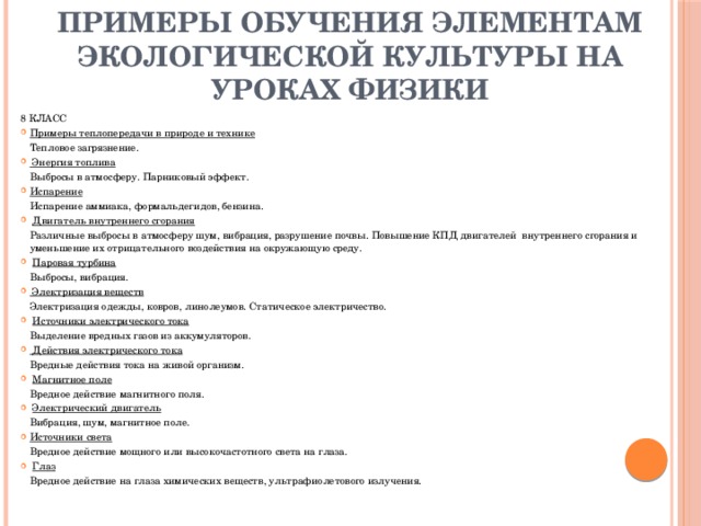 Примеры обучения элементам экологической культуры на уроках физики 8 КЛАСС Примеры теплопередачи в природе и технике   Тепловое загрязнение.     Энергия топлива   Выбросы в атмосферу. Парниковый эффект. Испарение   Испарение аммиака, формальдегидов, бензина.   Двигатель внутреннего сгорания   Различные выбросы в атмосферу шум, вибрация, разрушение почвы. Повышение КПД двигателей  внутреннего сгорания и уменьшение их отрицательного воздействия на окружающую среду.   Паровая турбина   Выбросы, вибрация.   Электризация веществ   Электризация одежды, ковров, линолеумов. Статическое электричество.   Источники электрического тока   Выделение вредных газов из аккумуляторов.   Действия электрического тока   Вредные действия тока на живой организм.   Магнитное поле   Вредное действие магнитного поля.   Электрический двигатель   Вибрация, шум, магнитное поле. Источники света   Вредное действие мощного или высокочастотного света на глаза.   Глаз   Вредное действие на глаза химических веществ, ультрафиолетового излучения.